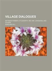 Village dialogues; between Farmer Littleworth, Rev. Mr. Lovegood, and others,1154435059,9781154435054