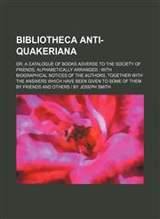Bibliotheca Anti-Quakeriana; Or, a Catalogue of Books Adverse to the Society of Friends, Alphabetically Arranged with Biographical Notices of the Auth,123650271X,9781236502711