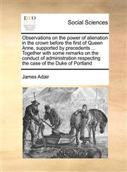 Observations on the power of alienation in the crown before the first of Queen Anne, supported by precedents ... Together with some remarks on the conduct of administration respecting the case of the Duke of Portland,1170551297,9781170551295