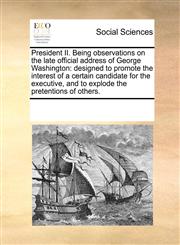 President II. Being observations on the late official address of George Washington designed to promote the interest of a certain candidate for the executive, and to explode the pretentions of others.,1171224613,9781171224617