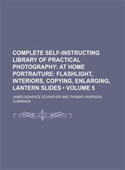 Complete Self-Instructing Library of Practical Photography (Volume 5); At Home Portraiture Flashlight, Interiors, Copying, Enlarging, Lantern Slides,1154050521,9781154050523