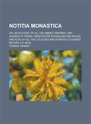 Notitia Monastica; Or, an Account of All the Abbies, Priories, and Houses of Friers, Heretofore in England and Wales; And Also of All the Colleges and,1154994821,9781154994827