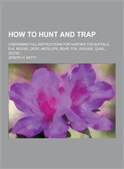 How to Hunt and Trap; Containing Full Instructions for Hunting the Buffalo, Elk, Moose, Deer, Antelope, Bear, Fox, Grouse, Quail, Geese ...,123035672X,9781230356723
