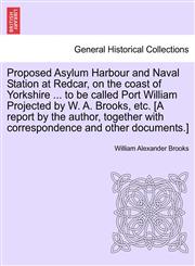 Proposed Asylum Harbour and Naval Station at Redcar, on the coast of Yorkshire ... to be called Port William Projected by W. A. Brooks, etc. [A report by the author, together with correspondence and other documents.],1240944160,9781240944163