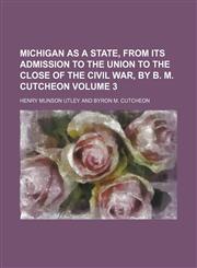 Michigan as a state, from its admission to the union to the close of the civil war, by B. M. Cutcheon Volume 3,1150462426,9781150462429