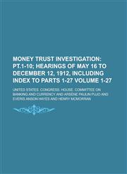 Money Trust Investigation Volume 1-27;  pt.1-10 hearings of May 16 to December 12, 1912, including Index to parts 1-27,1234979659,9781234979652