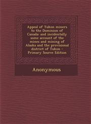 Appeal of Yukon Miners to the Dominion of Canada And Incidentally Some Account of the Mines and Mining of Alaska and the Provisional District of Yuko,1287790224,9781287790228