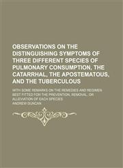 Observations on the Distinguishing Symptoms of Three Different Species of Pulmonary Consumption, the Catarrhal, the Apostematous, and the Tuberculous; With Some Remarks on the Remedies and Regimen Best Fitted for the Prevention, Removal, or Alleviation of,1151321877,9781151321879