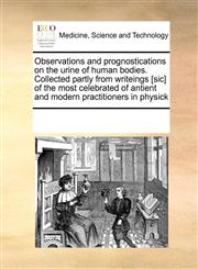 Observations and prognostications on the urine of human bodies. Collected partly from writeings [sic] of the most celebrated of antient and modern practitioners in physick,1171226136,9781171226130