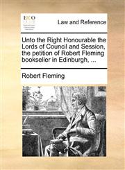 Unto the Right Honourable the Lords of Council and Session, the petition of Robert Fleming bookseller in Edinburgh, ...,1171380704,9781171380702