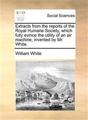 Extracts from the reports of the Royal Humane Society, which fully evince the utility of an air machine, invented by Mr. White.,1171384297,9781171384298