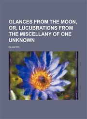 Glances from the moon, or, Lucubrations from the miscellany of one unknown,1150259825,9781150259821