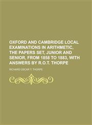 Oxford and Cambridge local examinations in arithmetic, the papers set, junior and senior, from 1858 to 1883, with Answers by R.O.T. Thorpe,1230021949,9781230021942