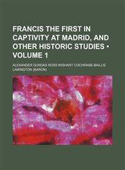 Francis the First in captivity at Madrid, and other historic studies (Volume 1),1153922762,9781153922760