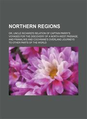 Northern regions; or, Uncle Richard's relation of Captain Parry's voyages for the discovery of a north-west passage, and Franklin's and Cochrane's overland journeys to other parts of the world,1150750243,9781150750243