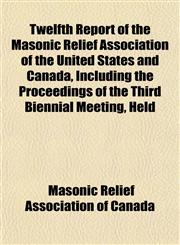 Twelfth Report of the Masonic Relief Association of the United States and Canada, Including the Proceedings of the Third Biennial Meeting, Held,1152741314,9781152741317