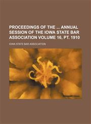 Proceedings of the  annual session of the Iowa State Bar Association Volume 16, pt. 1910,1236103998,9781236103994