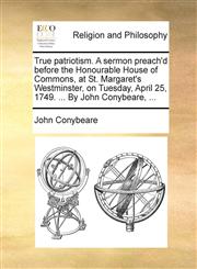 True patriotism. A sermon preach'd before the Honourable House of Commons, at St. Margaret's Westminster, on Tuesday, April 25, 1749. ... By John Conybeare, ...,117057470X,9781170574706