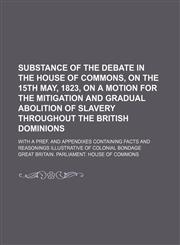 Substance of the Debate in the House of Commons, on the 15th May, 1823, on a Motion for the Mitigation and Gradual Abolition of Slavery Throughout the British Dominions; With a Pref. and Appendixes Containing Facts and Reasonings Illustrative of Colonial,1150006072,9781150006074
