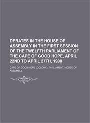 Debates in the House of assembly in the first Session of the twelfth parliament of the Cape of Good Hope, April 22nd to April 27th, 1908,1130857255,9781130857252