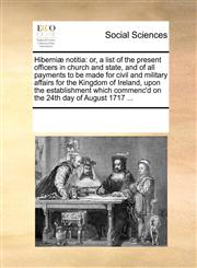 Hiberniæ notitia or, a list of the present officers in church and state, and of all payments to be made for civil and military affairs for the Kingdom of Ireland, upon the establishment which commenc'd on the 24th day of August 1717 ...,1170223990,9781170223994