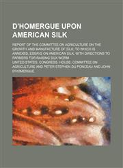D'Homergue upon American silk; Report of the Committee on Agriculture on the growth and manufacture of silk to which is annexed, essays on American silk, with directions to farmers for raising silk worm,1231058722,9781231058725
