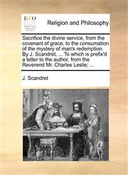 Sacrifice the divine service, from the covenant of grace, to the consumation of the mystery of man's redemption. By J. Scandret, ... To which is prefix'd a letter to the author, from the Reverend Mr. Charles Leslie; ...,114087070X,9781140870708