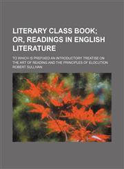 Literary Class Book; Or, Readings in English Literature. to Which Is Prefixed an Introductory Treatise on the Art of Reading and the Principles of Elocution,1151246255,9781151246257