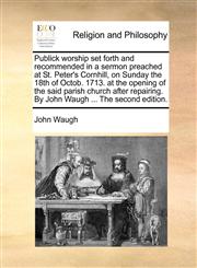 Publick worship set forth and recommended in a sermon preached at St. Peter's Cornhill, on Sunday the 18th of Octob. 1713. at the opening of the said parish church after repairing. By John Waugh ... The second edition.,117115934X,9781171159346