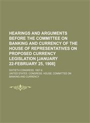 Hearings and Arguments Before the Committee on Banking and Currency of the House of Representatives on Proposed Currency Legislation [January 22-February 25, 1908]; Sixtieth Congress. 1907-8,1151116386,9781151116383
