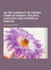 On the Curability of Certain Forms of Insanity, Epilepsy, Catalepsy, and Hysteria in Females,1230406700,9781230406701