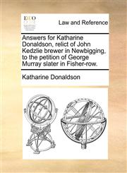 Answers for Katharine Donaldson, relict of John Kedzlie brewer in Newbigging, to the petition of George Murray slater in Fisher-row.,1170838650,9781170838655