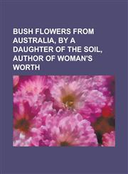 Bush flowers from Australia, by a daughter of the soil, author of Woman's worth,1234384485,9781234384487