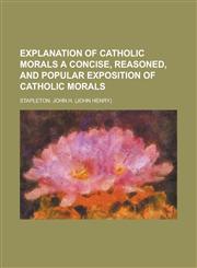 Explanation of Catholic Morals a Concise, Reasoned, and Popular Exposition of Catholic Morals,1153605600,9781153605601