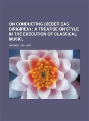 On Conducting (Ueber Das Dirigiren); A Treatise on Style in the Execution of Classical Music,1153674769,9781153674768