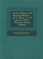 Grain Futures Act Hearings Before ... 67-2, June 7, 8, 9 and 12, 1922 - Primary Source Edition,129329473X,9781293294734