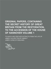 Original papers, containing the secret history of Great Britain from the Restoration, to the accession of the House of Hannover Volume 1 ; to which are prefixed extracts from the life of James II as written by himself,1130822109,9781130822106