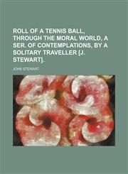 Roll of a tennis ball, through the moral world, a ser. of contemplations, by a solitary traveller [J. Stewart].,1150158751,9781150158759