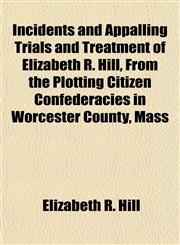Incidents and Appalling Trials and Treatment of Elizabeth R. Hill, From the Plotting Citizen Confederacies in Worcester County, Mass,1155081358,9781155081359