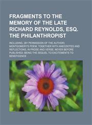 Fragments to the memory of the late Richard Reynolds, esq. the philanthropist; including, (by permission of the author) Montgomery's poem together with anecdotes and reflections, in prose and verse never before published being the sequel,1151688126,9781151688125