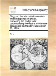 Elegy, on the late unfortunate riots which happened in Bristol, respecting the bridge tolls; particularizing the deaths which were occasioned on Monday, September 30, 1793, ...,114069815X,9781140698159