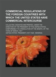 Commercial regulations of the foreign countries with which the United States have commercial intercourse; collected, digested and printed, under the direction of the President of the United States, conformably to a resolution of the Senate, of the third o,1130163733,9781130163735