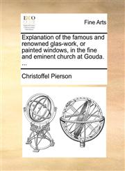 Explanation of the famous and renowned glas-work, or painted windows, in the fine and eminent church at Gouda. ...,114090311X,9781140903116