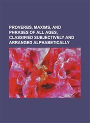 Proverbs, Maxims, and Phrases of All Ages, Classified Subjectively and Arranged Alphabetically,1235789195,9781235789199