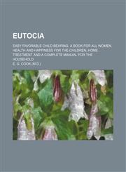 Eutocia; Easy Favorable Child Bearing. a Book for All Women. Health and Happiness for the Children Home Treatment and a Complete Manual for the Household,1459070909,9781459070905