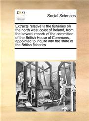 Extracts relative to the fisheries on the north west coast of Ireland, from the several reports of the committee of the British House of Commons, appointed to inquire into the state of the British fisheries,1171227019,9781171227014