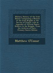 Military History of the Irish Nation Comprising a Memoir of the Irish Brigade in the Service of France; with an Appendix of Official Papers Relative to the Brigade, from the Archives at Paris - Primary Source Edition,1293418587,9781293418581