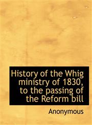 History of the Whig ministry of 1830, to the passing of the Reform bill,114024907X,9781140249078