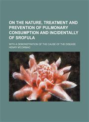 On the Nature, Treatment and Prevention of Pulmonary Consumption and Incidentally of Srofula; With a Demonstration of the Cause of the Disease,1151705713,9781151705716