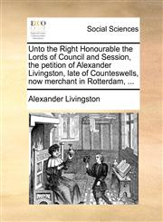 Unto the Right Honourable the Lords of Council and Session, the petition of Alexander Livingston, late of Counteswells, now merchant in Rotterdam, ...,1171382561,9781171382560